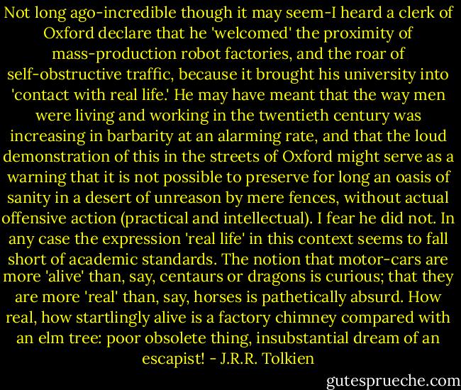 Not long ago-incredible though it may seem-I heard a clerk of Oxford declare that he 'welcomed' the proximity of mass-production robot factories, and the roar of self-obstructive traffic, because it brought his university into 'contact with real life.' He may have meant that the way men were living and working in the twentieth century was increasing in barbarity at an alarming rate, and that the loud demonstration of this in the streets of Oxford might serve as a warning that it is not possible to preserve for long an oasis of sanity in a desert of unreason by mere fences, without actual offensive action (practical and intellectual). I fear he did not. In any case the expression 'real life' in this context seems to fall short of academic standards. The notion that motor-cars are more 'alive' than, say, centaurs or dragons is curious; that they are more 'real' than, say, horses is pathetically absurd. How real, how startlingly alive is a factory chimney compared with an elm tree: poor obsolete thing, insubstantial dream of an escapist! - J.R.R. Tolkien