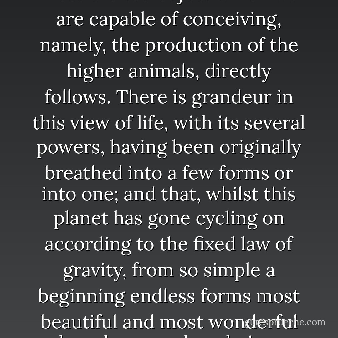 Thus, from the war of nature, from famine and death, the most exalted object which we are capable of conceiving, namely, the production of the higher animals, directly follows. There is grandeur in this view of life, with its several powers, having been originally breathed into a few forms or into one; and that, whilst this planet has gone cycling on according to the fixed law of gravity, from so simple a beginning endless forms most beautiful and most wonderful have been, and are being, evolved. - Charles Darwin