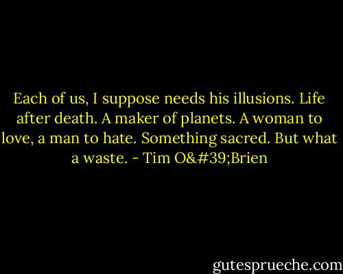 Each of us, I suppose needs his illusions. Life after death. A maker of planets. A woman to love, a man to hate. Something sacred. But what a waste. - Tim O'Brien