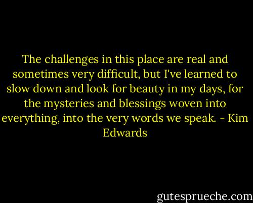 The challenges in this place are real and sometimes very difficult, but I've learned to slow down and look for beauty in my days, for the mysteries and blessings woven into everything, into the very words we speak. - Kim Edwards