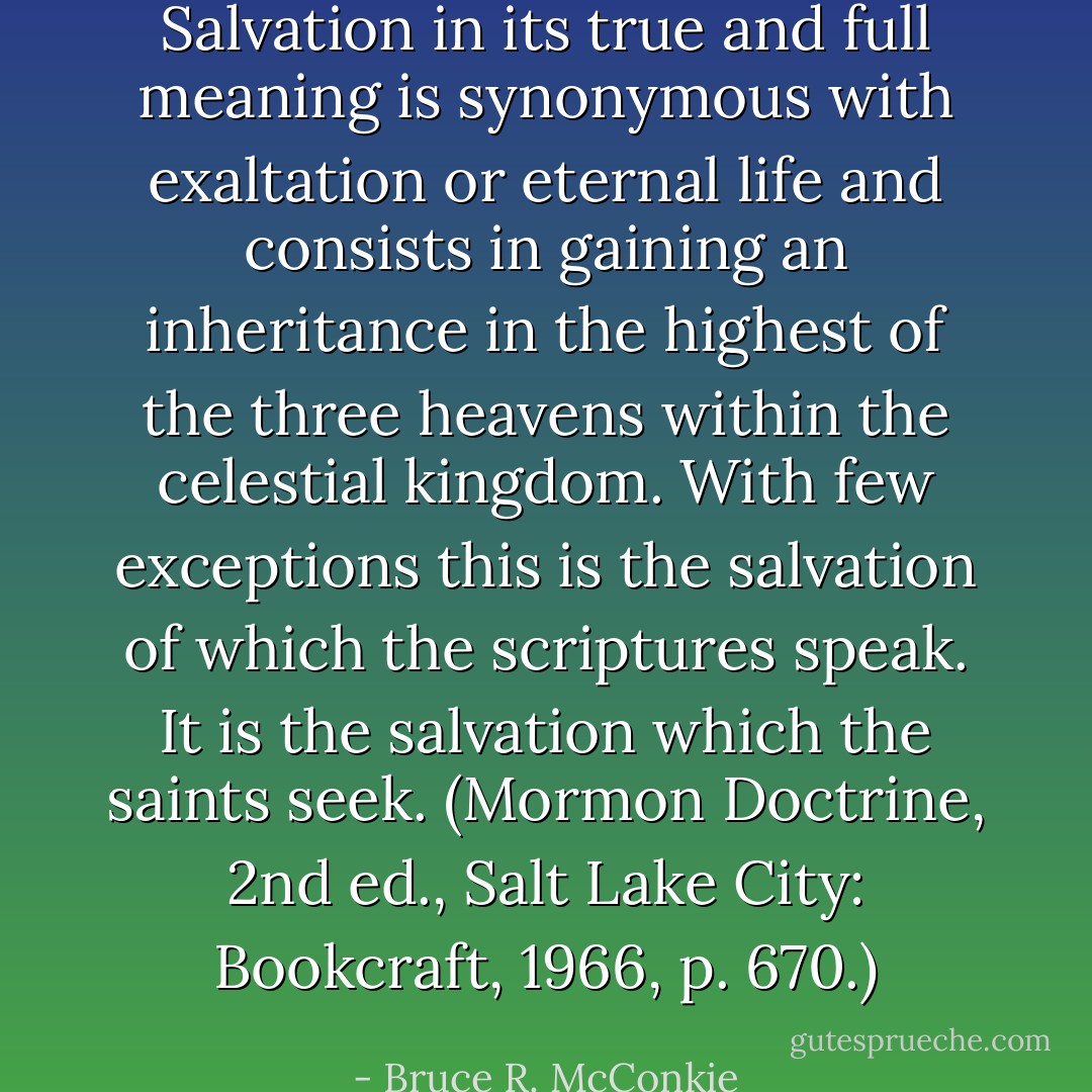 Salvation in its true and full meaning is synonymous with exaltation or eternal life and consists in gaining an inheritance in the highest of the three heavens within the celestial kingdom. With few exceptions this is the salvation of which the scriptures speak. It is the salvation which the saints seek. (Mormon Doctrine, 2nd ed., Salt Lake City: Bookcraft, 1966, p. 670.) - Bruce R. McConkie