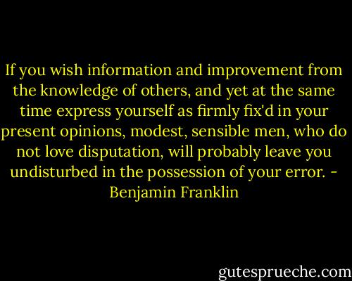 If you wish information and improvement from the knowledge of others, and yet at the same time express yourself as firmly fix'd in your present opinions, modest, sensible men, who do not love disputation, will probably leave you undisturbed in the possession of your error. - Benjamin Franklin
