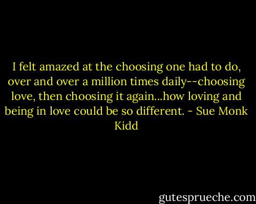 I felt amazed at the choosing one had to do, over and over a million times daily--choosing love, then choosing it again...how loving and being in love could be so different. - Sue Monk Kidd