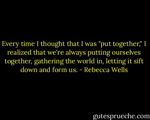 Every time I thought that I was "put together," I realized that we're always putting ourselves together, gathering the world in, letting it sift down and form us. - Rebecca Wells