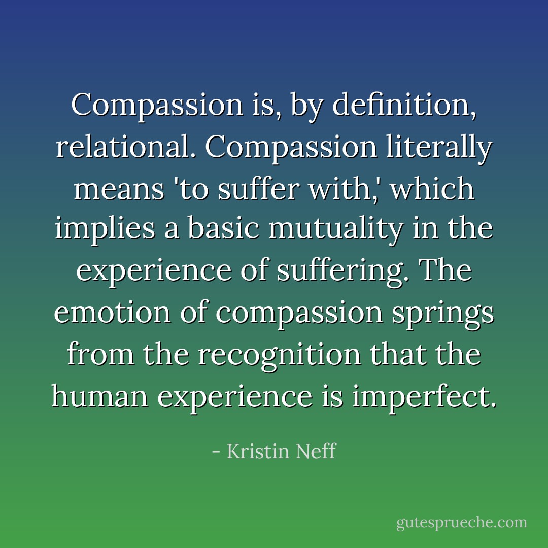 Compassion is, by definition, relational. Compassion literally means 'to suffer with,' which implies a basic mutuality in the experience of suffering. The emotion of compassion springs from the recognition that the human experience is imperfect. - Kristin Neff