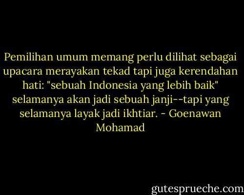 Pemilihan umum memang perlu dilihat sebagai upacara merayakan tekad tapi juga kerendahan hati: "sebuah Indonesia yang lebih baik" selamanya akan jadi sebuah janji--tapi yang selamanya layak jadi ikhtiar. - Goenawan Mohamad
