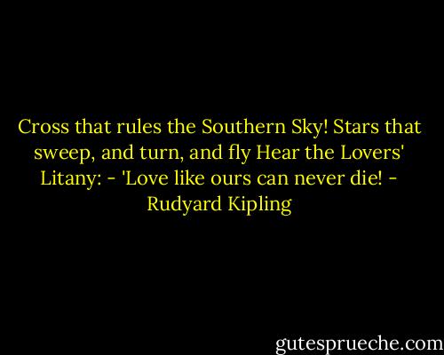Cross that rules the Southern Sky!<br />Stars that sweep, and turn, and fly<br />Hear the Lovers' Litany: -<br />'Love like ours can never die! - Rudyard Kipling
