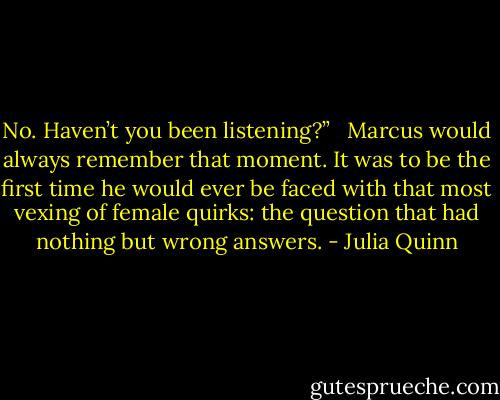 No. Haven’t you been listening?” <br /><br />Marcus would always remember that moment. It was to be the first time he would ever be faced with that most vexing of female quirks: the question that had nothing but wrong answers. - Julia Quinn