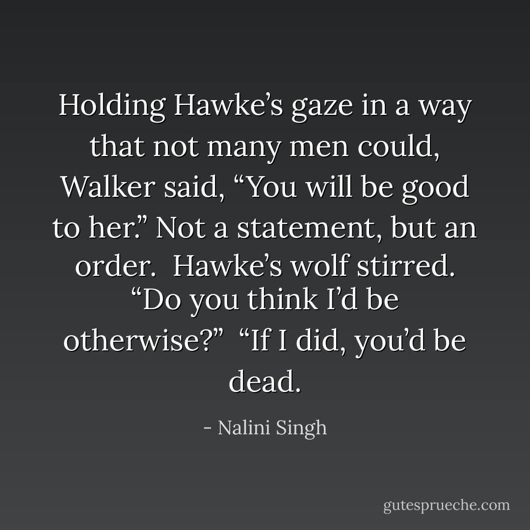 Holding Hawke’s gaze in a way that not many men could, Walker said, “You will be good to her.” Not a statement, but an order. <br />Hawke’s wolf stirred. “Do you think I’d be otherwise?” <br />“If I did, you’d be dead. - Nalini Singh