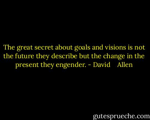 The great secret about goals and visions is not the future they describe but the change in the present they engender. - David    Allen