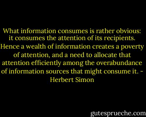 What information consumes is rather obvious: it consumes the attention of its recipients. Hence a wealth of information creates a poverty of attention, and a need to allocate that attention efficiently among the overabundance of information sources that might consume it. - Herbert Simon