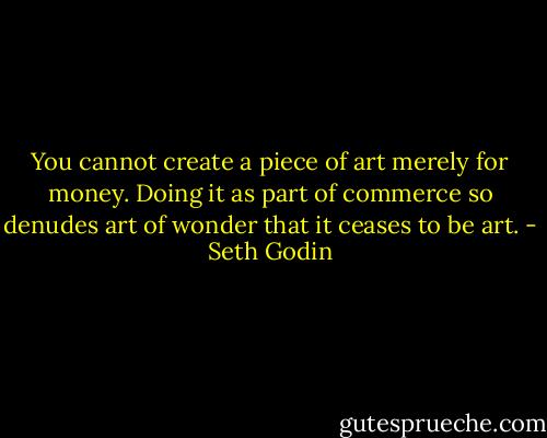 You cannot create a piece of art merely for money. Doing it as part of commerce so denudes art of wonder that it ceases to be art. - Seth Godin