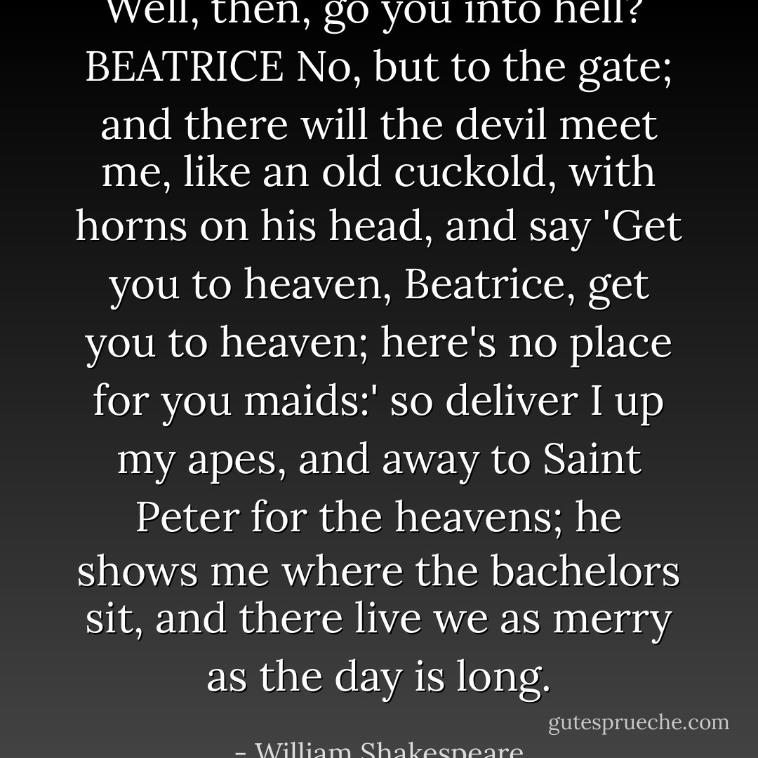 Well, then, go you into hell?<br /><br />BEATRICE<br />No, but to the gate; and there will the devil meet me, like an old cuckold, with horns on his head, and say 'Get you to heaven, Beatrice, get you to heaven; here's no place for you maids:' so deliver I up my apes, and away to Saint Peter for the heavens; he shows me where the bachelors sit, and there live we as merry as the day is long. - William Shakespeare