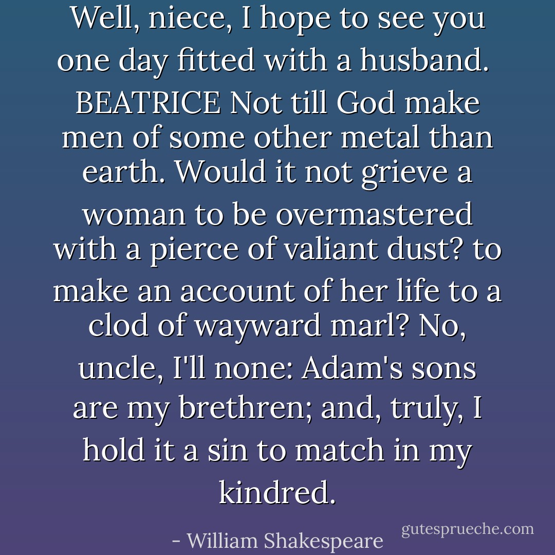 Well, niece, I hope to see you one day fitted with a husband.<br /><br />BEATRICE<br />Not till God make men of some other metal than earth. Would it not grieve a woman to be overmastered with a pierce of valiant dust? to make an account of her life to a clod of wayward marl? No, uncle, I'll none: Adam's sons are my brethren; and, truly, I hold it a sin to match in my kindred. - William Shakespeare