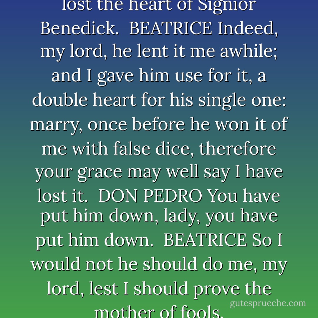Come, lady, come; you have lost the heart of Signior Benedick.<br /><br />BEATRICE<br />Indeed, my lord, he lent it me awhile; and I gave him use for it, a double heart for his single one: marry, once before he won it of me with false dice, therefore your grace may well say I have lost it.<br /><br />DON PEDRO<br />You have put him down, lady, you have put him down.<br /><br />BEATRICE<br />So I would not he should do me, my lord, lest I should prove the mother of fools. - William Shakespeare