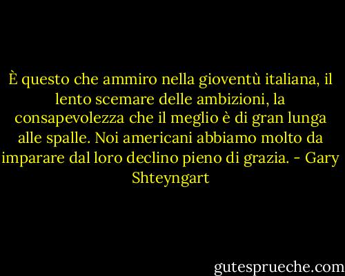 È questo che ammiro nella gioventù italiana, il lento scemare delle ambizioni, la consapevolezza che il meglio è di gran lunga alle spalle.<br />Noi americani abbiamo molto da imparare dal loro declino pieno di grazia. - Gary Shteyngart