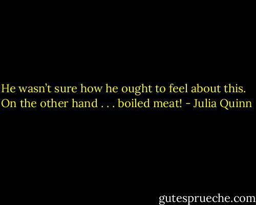 He wasn’t sure how he ought to feel about this. <br /><br />On the other hand . . . boiled meat! - Julia Quinn