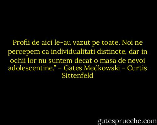 Profii de aici le-au vazut pe toate. Noi ne percepem ca individualitati distincte, dar in ochii lor nu suntem decat o masa de nevoi adolescentine.” – Gates Medkowski - Curtis Sittenfeld