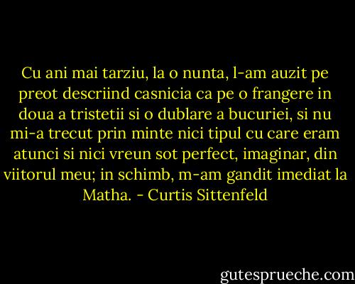 Cu ani mai tarziu, la o nunta, l-am auzit pe preot descriind casnicia ca pe o frangere in doua a tristetii si o dublare a bucuriei, si nu mi-a trecut prin minte nici tipul cu care eram atunci si nici vreun sot perfect, imaginar, din viitorul meu; in schimb, m-am gandit imediat la Matha. - Curtis Sittenfeld