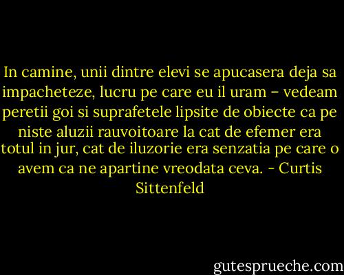 In camine, unii dintre elevi se apucasera deja sa impacheteze, lucru pe care eu il uram – vedeam peretii goi si suprafetele lipsite de obiecte ca pe niste aluzii rauvoitoare la cat de efemer era totul in jur, cat de iluzorie era senzatia pe care o avem ca ne apartine vreodata ceva. - Curtis Sittenfeld