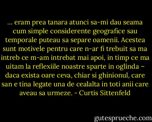 … eram prea tanara atunci sa-mi dau seama cum simple considerente geografice sau temporale puteau sa separe oamenii. Acestea sunt motivele pentru care n-ar fi trebuit sa ma intreb ce m-am intrebat mai apoi, in timp ce ma uitam la reflexiile noastre sparte in oglinda – daca exista oare ceva, chiar si ghinionul, care san e tina legate una de cealalta in toti anii care aveau sa urmeze. - Curtis Sittenfeld