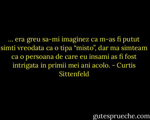 … era greu sa-mi imaginez ca m-as fi putut simti vreodata ca o tipa “misto”, dar ma simteam ca o persoana de care eu insami as fi fost intrigata in primii mei ani acolo. - Curtis Sittenfeld