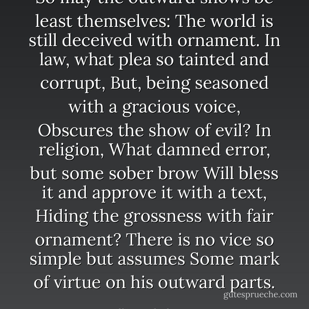 So may the outward shows be least themselves:<br />The world is still deceived with ornament.<br />In law, what plea so tainted and corrupt,<br />But, being seasoned with a gracious voice,<br />Obscures the show of evil? In religion,<br />What damned error, but some sober brow<br />Will bless it and approve it with a text,<br />Hiding the grossness with fair ornament?<br />There is no vice so simple but assumes<br />Some mark of virtue on his outward parts. - William Shakespeare