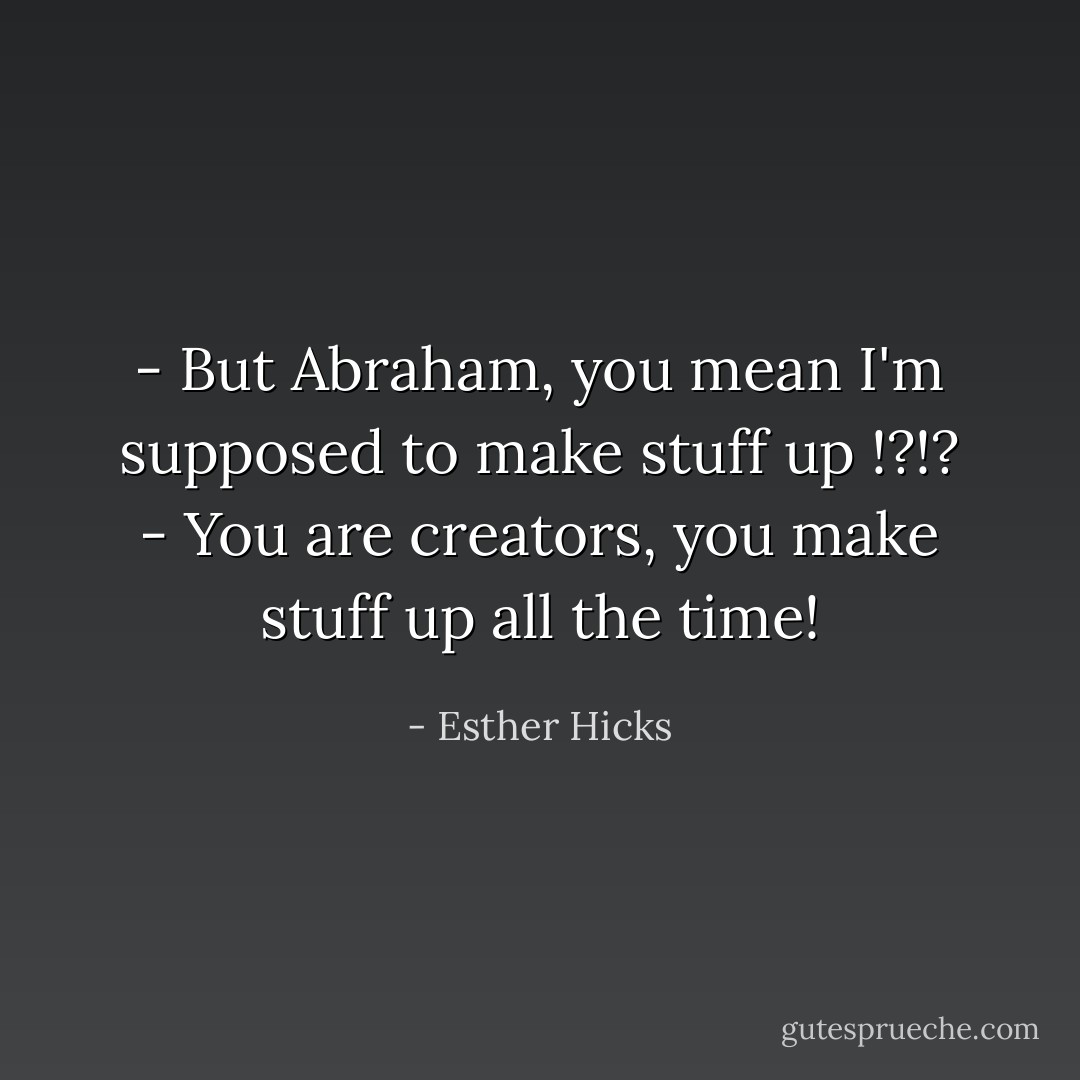 - But Abraham, you mean I'm supposed to make stuff up !?!?<br />- You are creators, you make stuff up all the time! - Esther Hicks