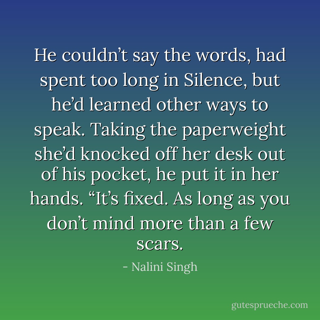 He couldn’t say the words, had spent too long in Silence, but he’d learned other ways to speak. Taking the paperweight she’d knocked off her desk out of his pocket, he put it in her hands. “It’s fixed. As long as you don’t mind more than a few scars. - Nalini Singh