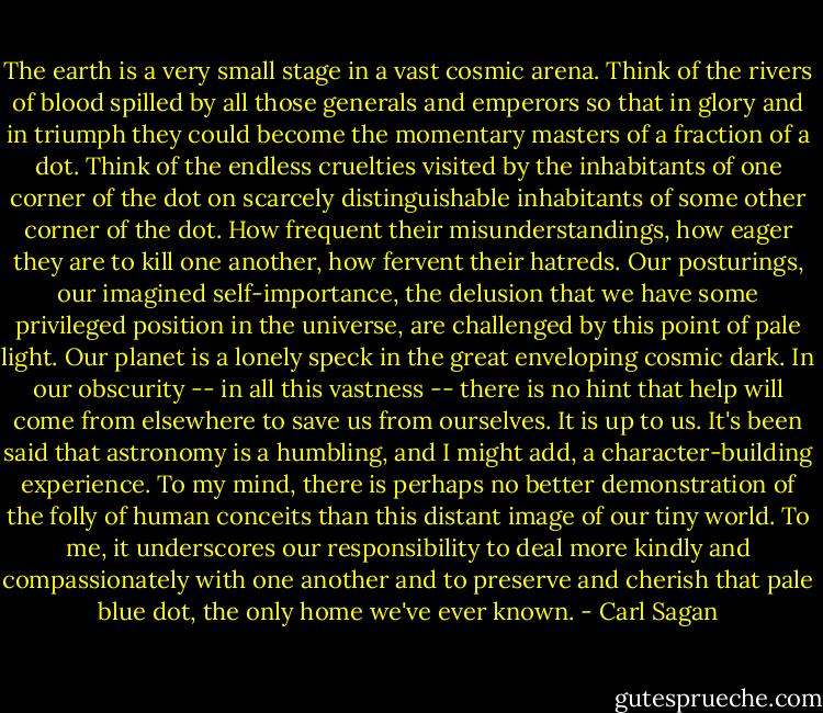 The earth is a very small stage in a vast cosmic arena. Think of the rivers of blood spilled by all those generals and emperors so that in glory and in triumph they could become the momentary masters of a fraction of a dot. Think of the endless cruelties visited by the inhabitants of one corner of the dot on scarcely distinguishable inhabitants of some other corner of the dot. How frequent their misunderstandings, how eager they are to kill one another, how fervent their hatreds. Our posturings, our imagined self-importance, the delusion that we have some privileged position in the universe, are challenged by this point of pale light. Our planet is a lonely speck in the great enveloping cosmic dark. In our obscurity -- in all this vastness -- there is no hint that help will come from elsewhere to save us from ourselves. It is up to us. It's been said that astronomy is a humbling, and I might add, a character-building experience. To my mind, there is perhaps no better demonstration of the folly of human conceits than this distant image of our tiny world. To me, it underscores our responsibility to deal more kindly and compassionately with one another and to preserve and cherish that pale blue dot, the only home we've ever known. - Carl Sagan