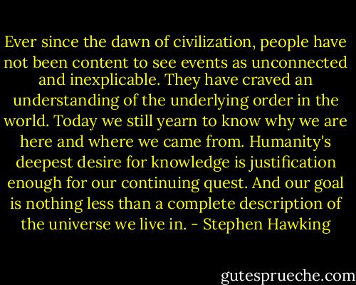 Ever since the dawn of civilization, people have not been content to see events as unconnected and inexplicable. They have craved an understanding of the underlying order in the world. Today we still yearn to know why we are here and where we came from. Humanity's deepest desire for knowledge is justification enough for our continuing quest. And our goal is nothing less than a complete description of the universe we live in. - Stephen Hawking