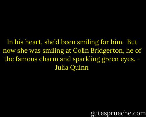 In his heart, she’d been smiling for him.<br /><br />But now she was smiling at Colin Bridgerton, he of the famous charm and sparkling green eyes. - Julia Quinn