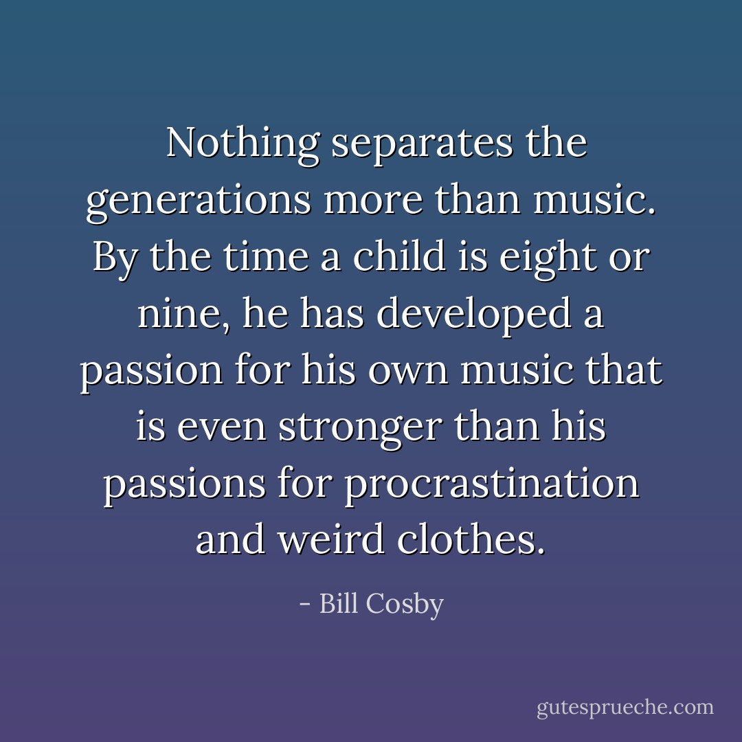  Nothing separates the generations more than music. By the time a child is eight or nine, he has developed a passion for his own music that is even stronger than his passions for procrastination and weird clothes. - Bill Cosby