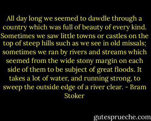 All day long we seemed to dawdle through a country which was full of beauty of every kind. Sometimes we saw little towns or castles on the top of steep hills such as we see in old missals; sometimes we ran by rivers and streams which seemed from the wide stony margin on each side of them to be subject of great floods. It takes a lot of water, and running strong, to sweep the outside edge of a river clear. - Bram Stoker