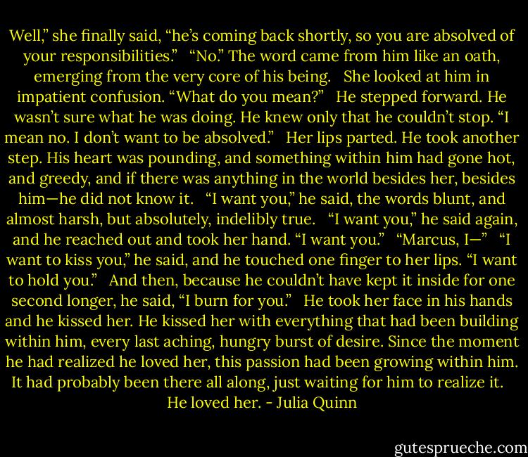 Well,” she finally said, “he’s coming back shortly, so you are absolved of your responsibilities.” <br /><br />“No.” The word came from him like an oath, emerging from the very core of his being. <br /><br />She looked at him in impatient confusion. “What do you mean?” <br /><br />He stepped forward. He wasn’t sure what he was doing. He knew only that he couldn’t stop. “I mean no. I don’t want to be absolved.” <br /><br />Her lips parted. He took another step. His heart was pounding, and something within him had gone hot, and greedy, and if there was anything in the world besides her, besides him—he did not know it. <br /><br />“I want you,” he said, the words blunt, and almost harsh, but absolutely, indelibly true. <br /><br />“I want you,” he said again, and he reached out and took her hand. “I want you.” <br /><br />“Marcus, I—” <br /><br />“I want to kiss you,” he said, and he touched one finger to her lips. “I want to hold you.” <br /><br />And then, because he couldn’t have kept it inside for one second longer, he said, “I burn for you.” <br /><br />He took her face in his hands and he kissed her. He kissed her with everything that had been building within him, every last aching, hungry burst of desire. Since the moment he had realized he loved her, this passion had been growing within him. It had probably been there all along, just waiting for him to realize it. <br /><br />He loved her. - Julia Quinn