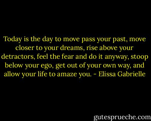 Today is the day to move pass your past, move closer to your dreams, rise above your detractors, feel the fear and do it anyway, stoop below your ego, get out of your own way, and allow your life to amaze you. - Elissa Gabrielle