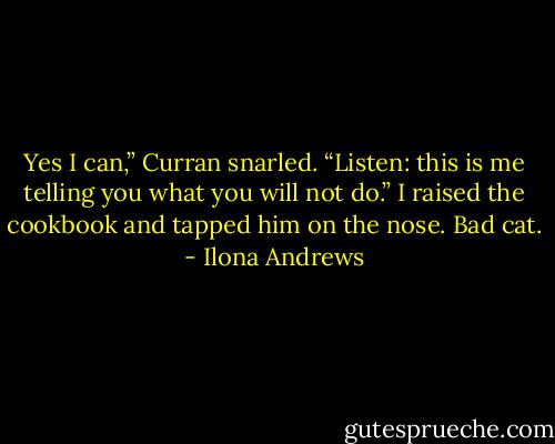 Yes I can,” Curran snarled. “Listen: this is me telling you what you will not do.”<br />I raised the cookbook and tapped him on the nose. Bad cat. - Ilona Andrews