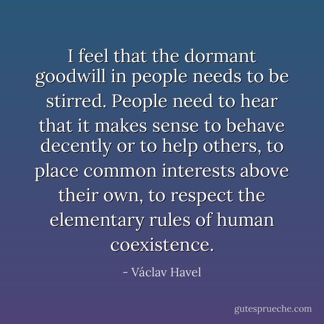 I feel that the dormant goodwill in people needs to be stirred. People need to hear that it makes sense to behave decently or to help others, to place common interests above their own, to respect the elementary rules of human coexistence. - Václav Havel