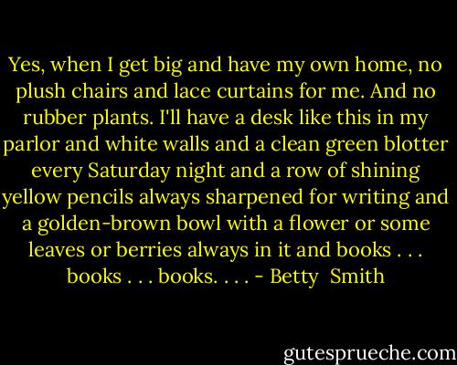 Yes, when I get big and have my own home, no plush chairs and lace curtains for me. And no rubber plants. I'll have a desk like this in my parlor and white walls and a clean green blotter every Saturday night and a row of shining yellow pencils always sharpened for writing and a golden-brown bowl with a flower or some leaves or berries always in it and books . . . books . . . books. . . . - Betty  Smith