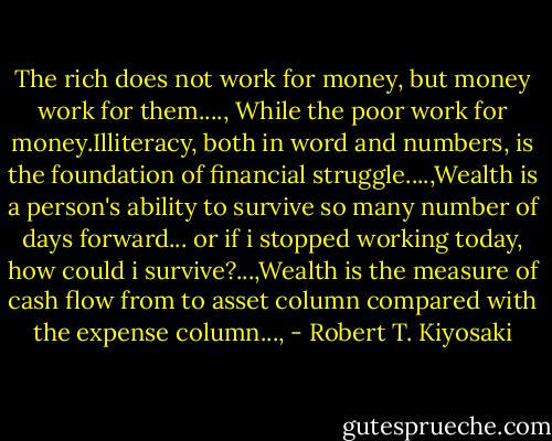 The rich does not work for money, but money work for them...., While the poor work for money.Illiteracy, both in word and numbers, is the foundation of financial struggle....,Wealth is a person's ability to survive so many number of days forward... or if i stopped working today, how could i survive?...,Wealth is the measure of cash flow from to asset column compared with the expense column..., - Robert T. Kiyosaki
