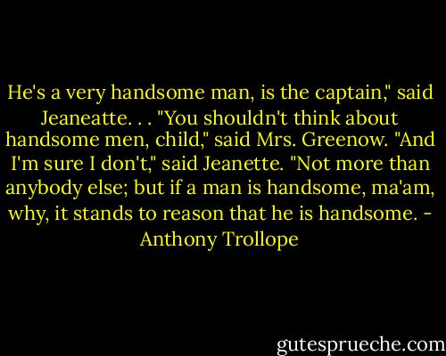 He's a very handsome man, is the captain," said Jeaneatte. . .<br />"You shouldn't think about handsome men, child," said Mrs. Greenow.<br />"And I'm sure I don't," said Jeanette. "Not more than anybody else; but if a man is handsome, ma'am, why, it stands to reason that he is handsome. - Anthony Trollope
