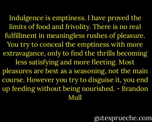 Indulgence is emptiness. I have proved the limits of food and frivolity. There is no real fulfillment in meaningless rushes of pleasure. You try to conceal the emptiness with more extravagance, only to find the thrills becoming less satisfying and more fleeting. Most pleasures are best as a seasoning, not the main course. However you try to disguise it, you end up feeding without being nourished. - Brandon Mull