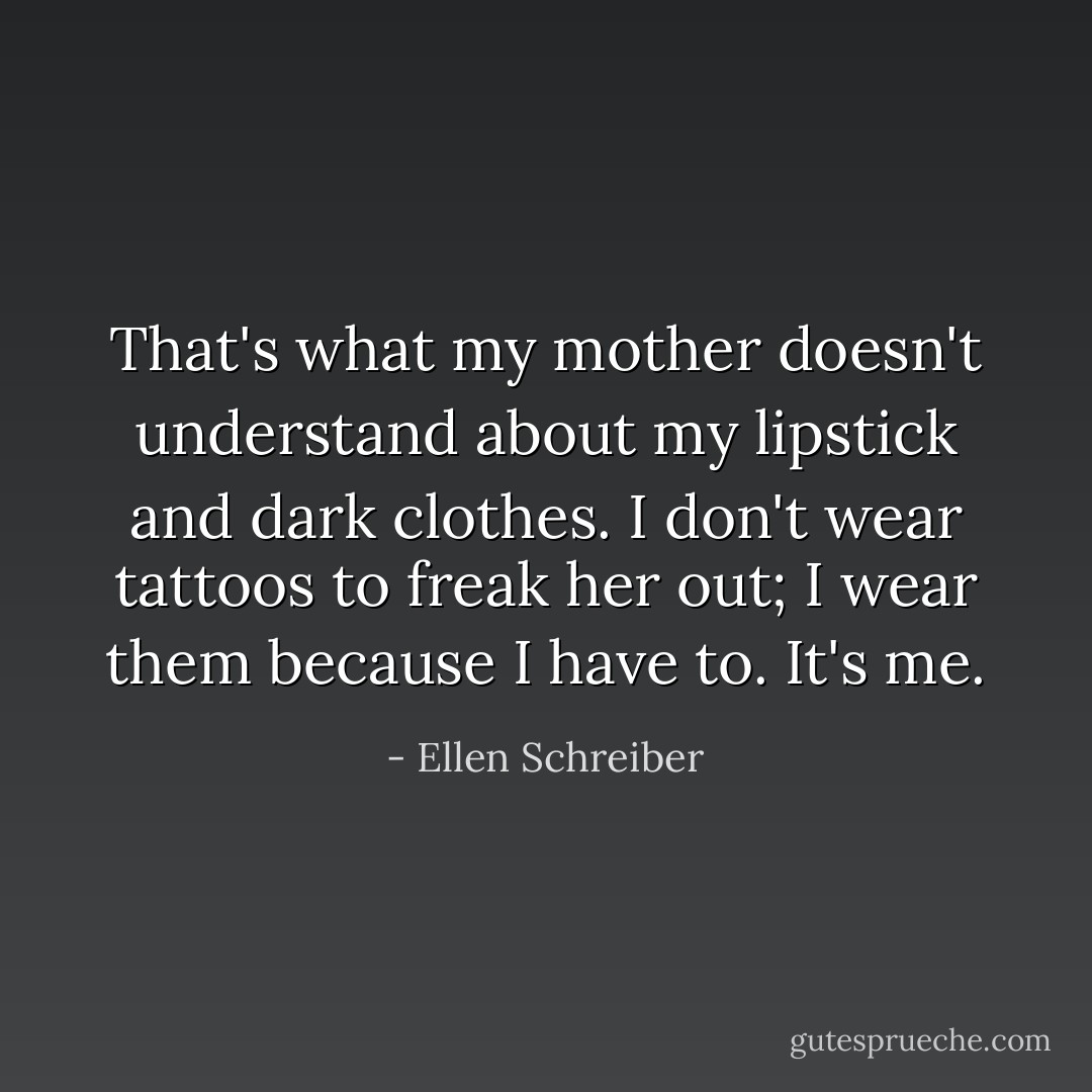 That's what my mother doesn't understand about my lipstick and dark clothes. I don't wear tattoos to freak her out; I wear them because I have to. It's me. - Ellen Schreiber