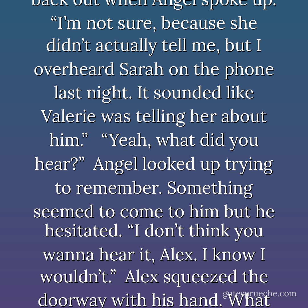 Angel clicked on a few more pictures on the screen, and Alex made small talk about the place. Then he finally walked away. He stopped just before walking out.<br /><br />“Did Valerie say anything else to Sarah?”<br />Angel glanced back at him. “About what?”<br />“You know about that guy she’s seeing.”<br /><br />Angel turned his attention back to the computer. “No, not really.”<br /> <br />Alex frowned. He wasn’t one of those guys, so he wasn’t about to keep asking. If Angel knew anything, he’d tell him. He’d just have to wait until the rehearsal dinner.<br /><br />He started back out when Angel spoke up. “I’m not sure, because she didn’t actually tell me, but I overheard Sarah on the phone last night. It sounded like Valerie was telling her about him.” <br /><br />“Yeah, what did you hear?”<br /><br />Angel looked up trying to remember. Something seemed to come to him but he hesitated. “I don’t think you wanna hear it, Alex. I know I wouldn’t.”<br /><br />Alex squeezed the doorway with his hand. What the hell could he have heard? “Tell me.” <br /> <br />Angel shook his head and looked back at the monitor. “Only reason I caught my attentions was because I overheard Sarah ask her something about wearing lingerie.”<br /><br />Alex felt the hair on the back of his neck rise and his gut tightened. He banged his fist against the doorway. He didn’t need to hear any more. Angel had been right that’s the last thing he needed right now. He charged back out of the office, infuriated with himself. Why the fuck had he asked? - Elizabeth Reyes