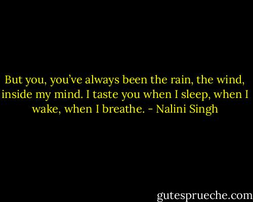 But you, you’ve always been the rain, the wind, inside my mind. I taste you when I sleep, when I wake, when I breathe. - Nalini Singh