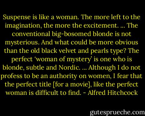 Suspense is like a woman. The more left to the imagination, the more the excitement. ... The conventional big-bosomed blonde is not mysterious. And what could be more obvious than the old black velvet and pearls type? The perfect ‘woman of mystery’ is one who is blonde, subtle and Nordic. ... Although I do not profess to be an authority on women, I fear that the perfect title [for a movie], like the perfect woman is difficult to find. - Alfred Hitchcock