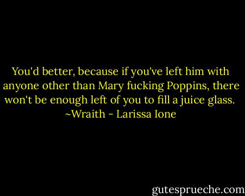 You'd better, because if you've left him with anyone other than Mary fucking Poppins, there won't be enough left of you to fill a juice glass.<br /><br />~Wraith - Larissa Ione