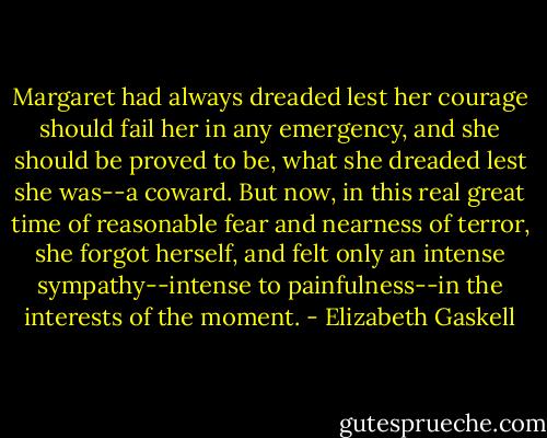 Margaret had always dreaded lest her courage should fail her in any emergency, and she should be proved to be, what she dreaded lest she was--a coward. But now, in this real great time of reasonable fear and nearness of terror, she forgot herself, and felt only an intense sympathy--intense to painfulness--in the interests of the moment. - Elizabeth Gaskell