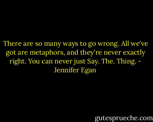 There are so many ways to go wrong. All we've got are metaphors, and they're never exactly right. You can never just Say. The. Thing. - Jennifer Egan
