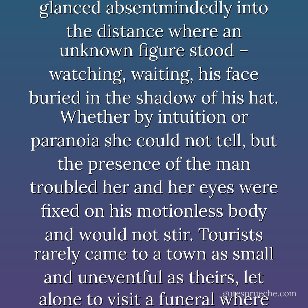 As they gently lowered it into the earth, all stared silently at the coffin but one: a young woman of twenty-five who glanced absentmindedly into the distance where an unknown figure stood – watching, waiting, his face buried in the shadow of his hat. Whether by intuition or paranoia she could not tell, but the presence of the man troubled her and her eyes were fixed on his motionless body and would not stir. Tourists rarely came to a town as small and uneventful as theirs, let alone to visit a funeral where they did not introduce themselves and only beheld the spectacle from afar. - Renate Linnenkoper